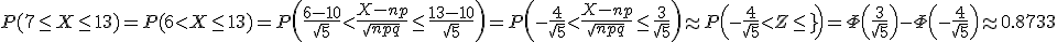 P(7\le X\le 13)=P(6<X\le 13)=P\left(\frac{6-10}{\sqrt{5}}<\frac{X-np}{\sqrt{npq}}\le\frac{13-10}{\sqrt{5}}\right)=P\left(-\frac{4}{\sqrt{5}}<\frac{X-np}{\sqrt{npq}}\le\frac{3}{\sqrt{5}}\right)\approx P\left(-\frac{4}{\sqrt{5}}<Z\le\frac{3}{\sqrt[5}}\right)=\Phi\left(\frac{3}{\sqrt{5}}\right) - \Phi\left(-\frac{4}{\sqrt{5}}\right)\approx 0.8733